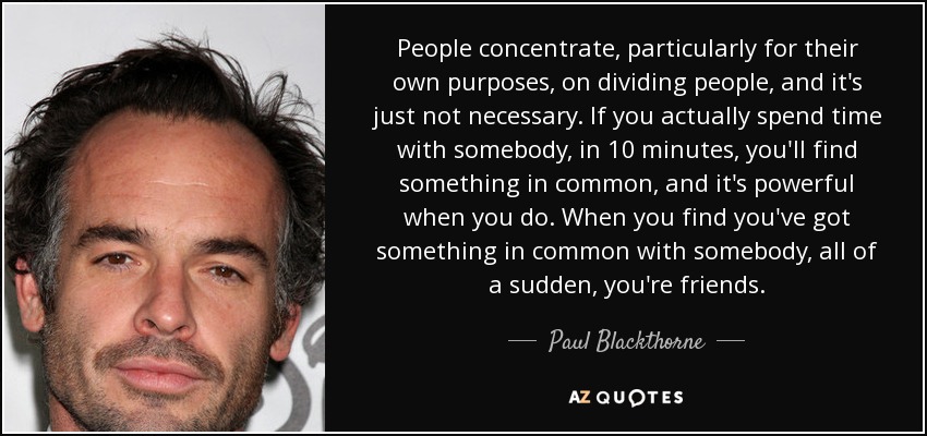 People concentrate, particularly for their own purposes, on dividing people, and it's just not necessary. If you actually spend time with somebody, in 10 minutes, you'll find something in common, and it's powerful when you do. When you find you've got something in common with somebody, all of a sudden, you're friends. - Paul Blackthorne