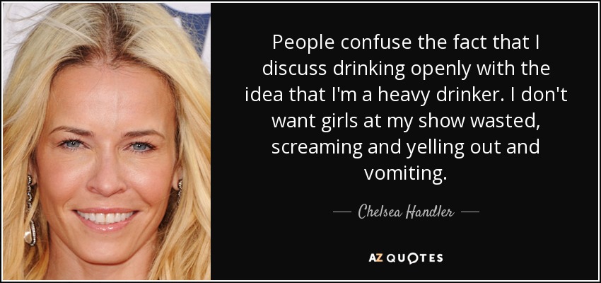 People confuse the fact that I discuss drinking openly with the idea that I'm a heavy drinker. I don't want girls at my show wasted, screaming and yelling out and vomiting. - Chelsea Handler
