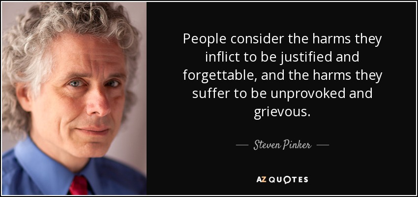 People consider the harms they inflict to be justified and forgettable, and the harms they suffer to be unprovoked and grievous. - Steven Pinker