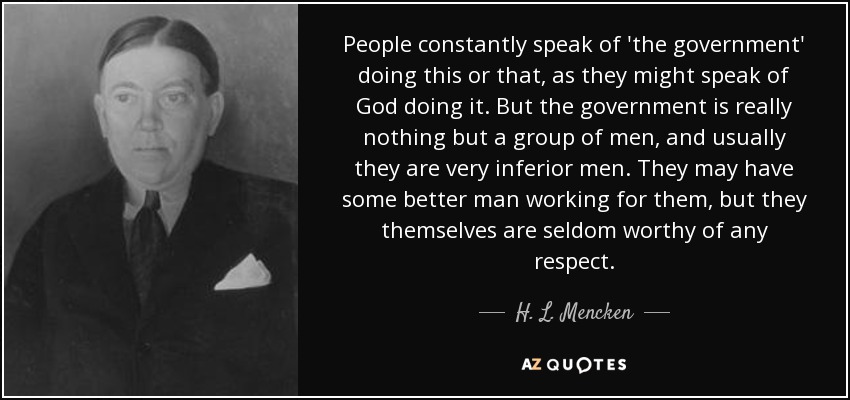 People constantly speak of 'the government' doing this or that, as they might speak of God doing it. But the government is really nothing but a group of men, and usually they are very inferior men. They may have some better man working for them, but they themselves are seldom worthy of any respect. - H. L. Mencken