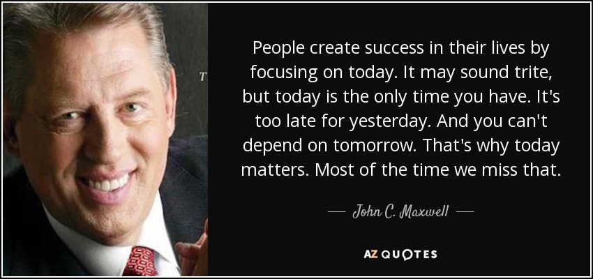People create success in their lives by focusing on today. It may sound trite, but today is the only time you have. It's too late for yesterday. And you can't depend on tomorrow. That's why today matters. Most of the time we miss that. - John C. Maxwell