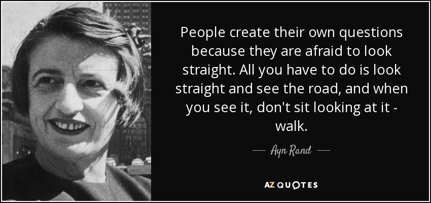 People create their own questions because they are afraid to look straight. All you have to do is look straight and see the road, and when you see it, don't sit looking at it - walk. - Ayn Rand