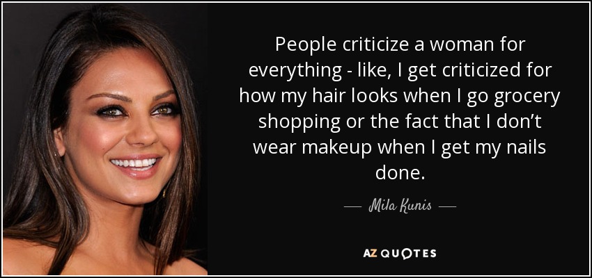 People criticize a woman for everything - like, I get criticized for how my hair looks when I go grocery shopping or the fact that I don’t wear makeup when I get my nails done. - Mila Kunis