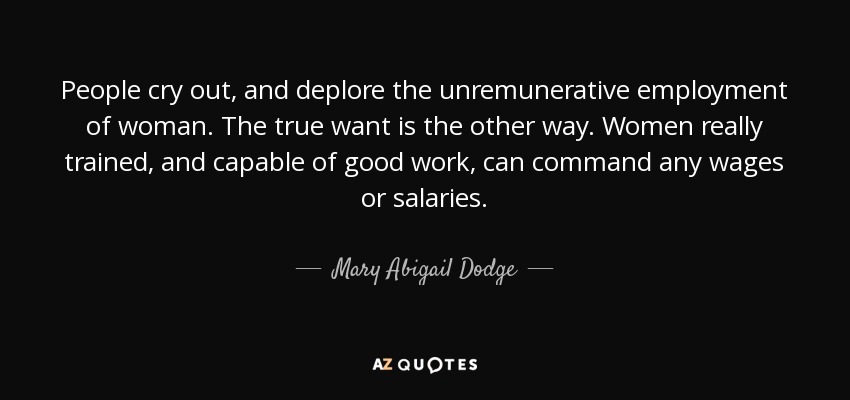 People cry out, and deplore the unremunerative employment of woman. The true want is the other way. Women really trained, and capable of good work, can command any wages or salaries. - Mary Abigail Dodge