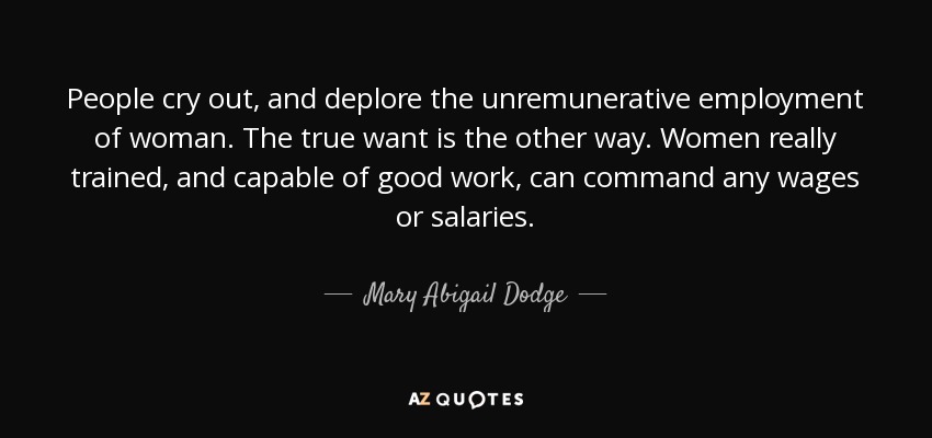 People cry out, and deplore the unremunerative employment of woman. The true want is the other way. Women really trained, and capable of good work, can command any wages or salaries. - Mary Abigail Dodge