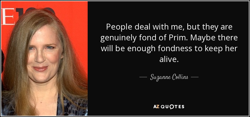 People deal with me, but they are genuinely fond of Prim. Maybe there will be enough fondness to keep her alive. - Suzanne Collins