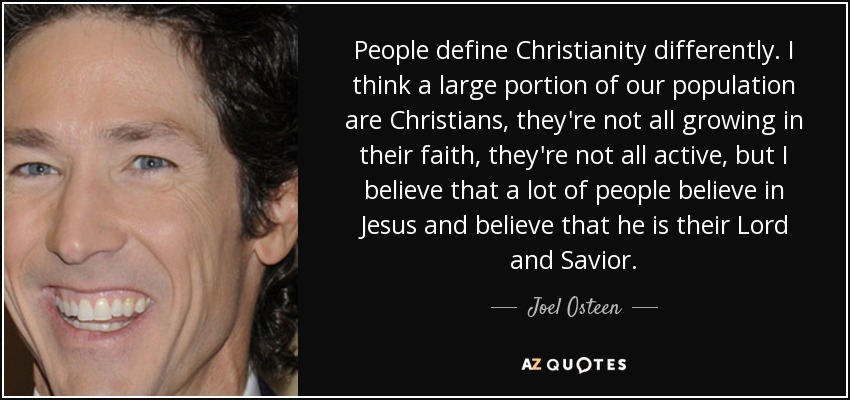 People define Christianity differently. I think a large portion of our population are Christians, they're not all growing in their faith, they're not all active, but I believe that a lot of people believe in Jesus and believe that he is their Lord and Savior. - Joel Osteen