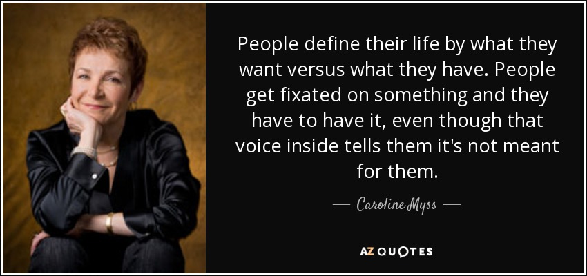People define their life by what they want versus what they have. People get fixated on something and they have to have it, even though that voice inside tells them it's not meant for them. - Caroline Myss
