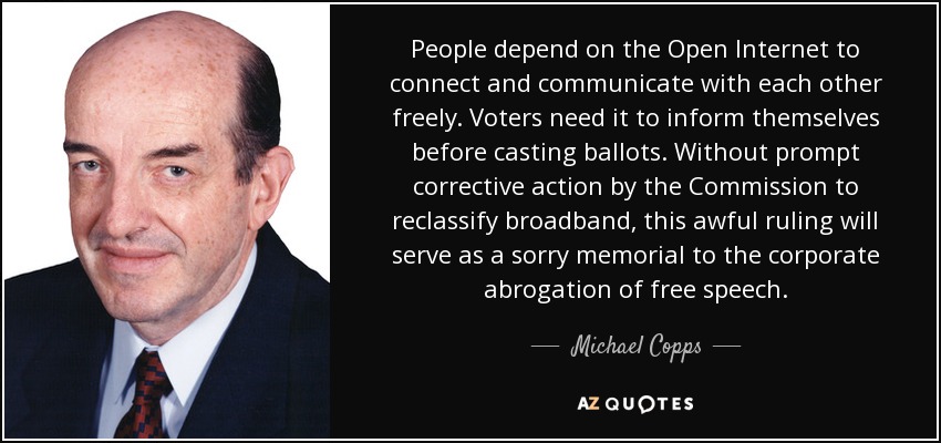 People depend on the Open Internet to connect and communicate with each other freely. Voters need it to inform themselves before casting ballots. Without prompt corrective action by the Commission to reclassify broadband, this awful ruling will serve as a sorry memorial to the corporate abrogation of free speech. - Michael Copps