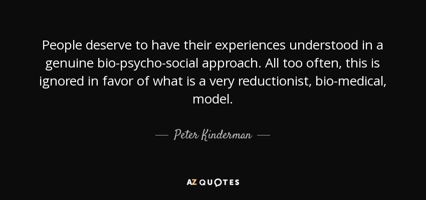 People deserve to have their experiences understood in a genuine bio-psycho-social approach. All too often, this is ignored in favor of what is a very reductionist, bio-medical, model. - Peter Kinderman