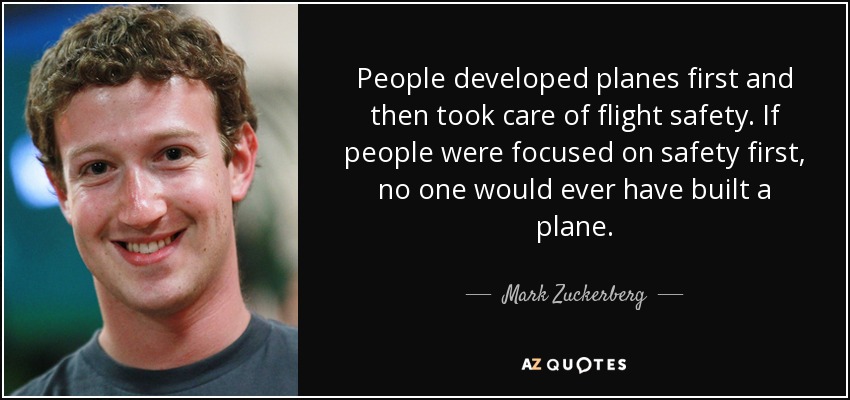 People developed planes first and then took care of flight safety. If people were focused on safety first, no one would ever have built a plane. - Mark Zuckerberg