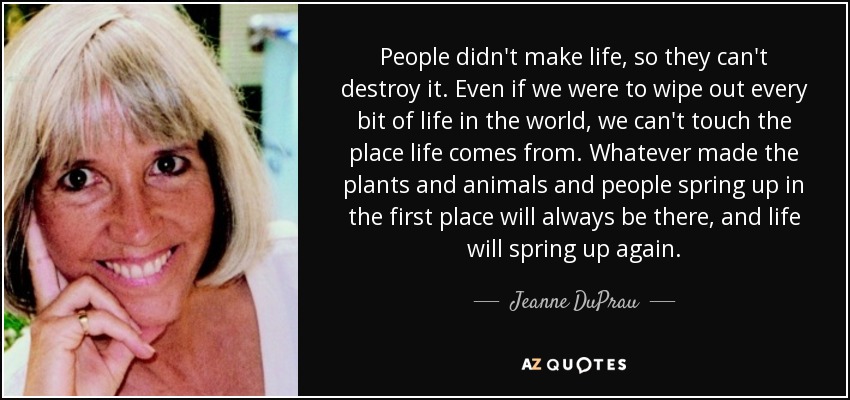 People didn't make life, so they can't destroy it. Even if we were to wipe out every bit of life in the world, we can't touch the place life comes from. Whatever made the plants and animals and people spring up in the first place will always be there, and life will spring up again. - Jeanne DuPrau