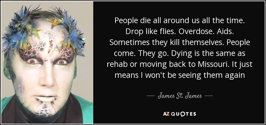 People die all around us all the time. Drop like flies. Overdose. Aids. Sometimes they kill themselves. People come. They go. Dying is the same as rehab or moving back to Missouri. It just means I won't be seeing them again - James St. James