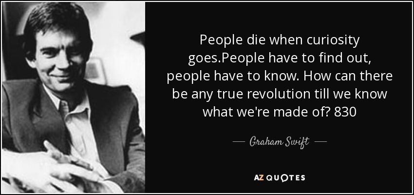 People die when curiosity goes.People have to find out, people have to know. How can there be any true revolution till we know what we're made of? 830 - Graham Swift