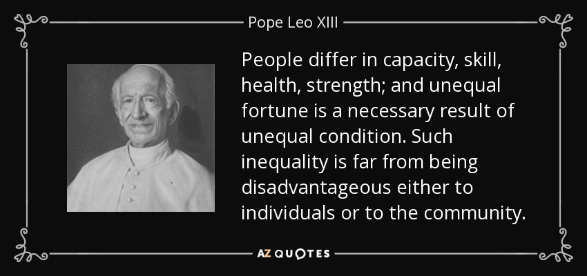 People differ in capacity, skill, health, strength; and unequal fortune is a necessary result of unequal condition. Such inequality is far from being disadvantageous either to individuals or to the community. - Pope Leo XIII
