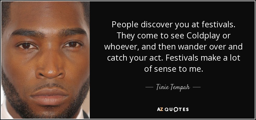 People discover you at festivals. They come to see Coldplay or whoever, and then wander over and catch your act. Festivals make a lot of sense to me. - Tinie Tempah