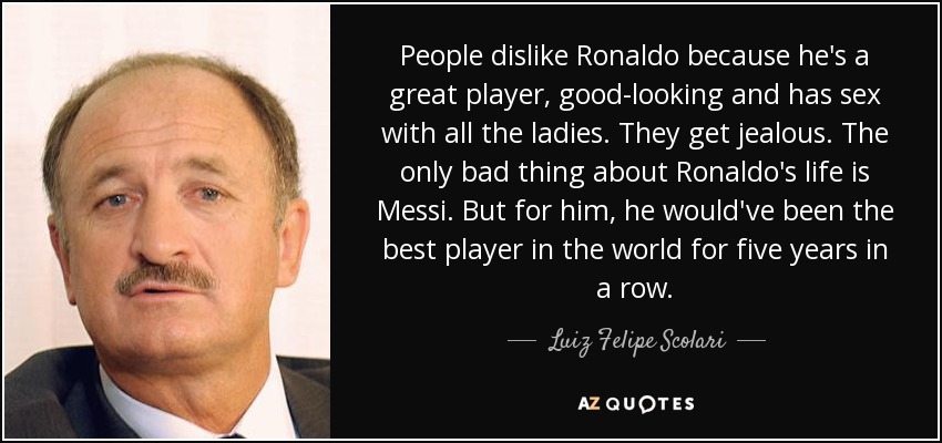 People dislike Ronaldo because he's a great player, good-looking and has sex with all the ladies. They get jealous. The only bad thing about Ronaldo's life is Messi. But for him, he would've been the best player in the world for five years in a row. - Luiz Felipe Scolari