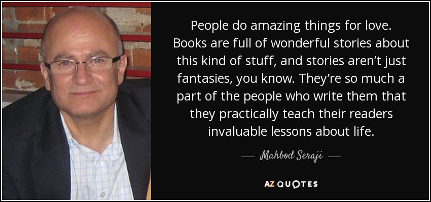 People do amazing things for love. Books are full of wonderful stories about this kind of stuff, and stories aren’t just fantasies, you know. They’re so much a part of the people who write them that they practically teach their readers invaluable lessons about life. - Mahbod Seraji