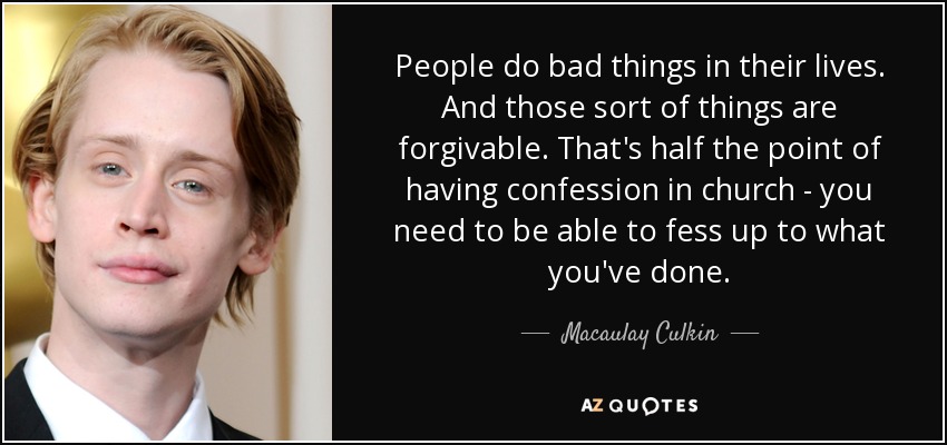 People do bad things in their lives. And those sort of things are forgivable. That's half the point of having confession in church - you need to be able to fess up to what you've done. - Macaulay Culkin