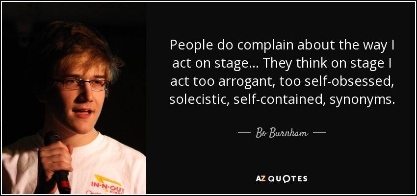 People do complain about the way I act on stage... They think on stage I act too arrogant, too self-obsessed, solecistic, self-contained, synonyms. - Bo Burnham