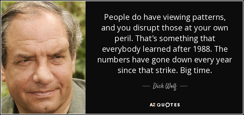 People do have viewing patterns, and you disrupt those at your own peril. That's something that everybody learned after 1988. The numbers have gone down every year since that strike. Big time. - Dick Wolf