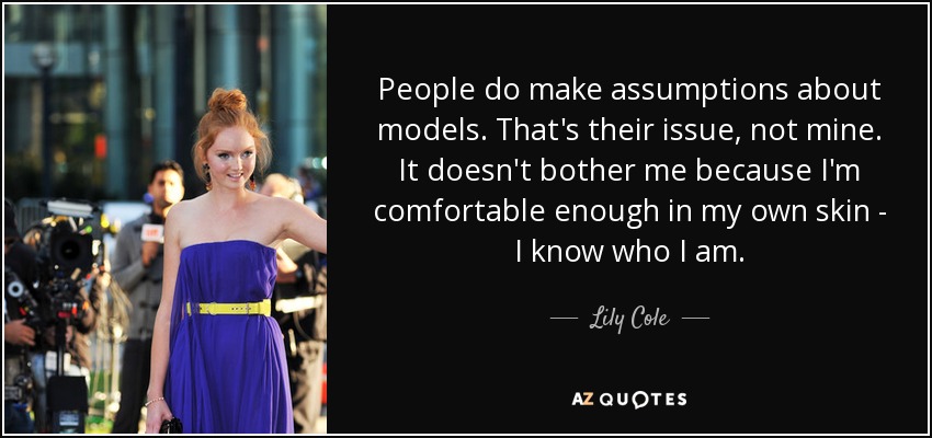 People do make assumptions about models. That's their issue, not mine. It doesn't bother me because I'm comfortable enough in my own skin - I know who I am. - Lily Cole