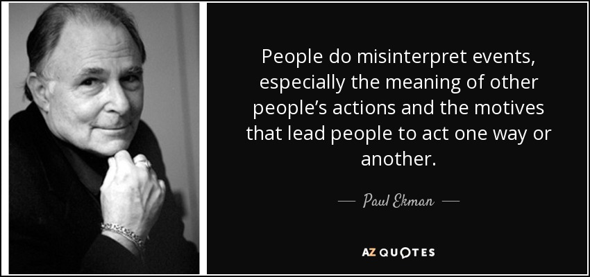People do misinterpret events, especially the meaning of other people’s actions and the motives that lead people to act one way or another. - Paul Ekman