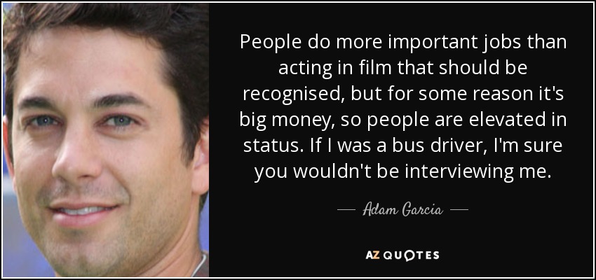 People do more important jobs than acting in film that should be recognised, but for some reason it's big money, so people are elevated in status. If I was a bus driver, I'm sure you wouldn't be interviewing me. - Adam Garcia