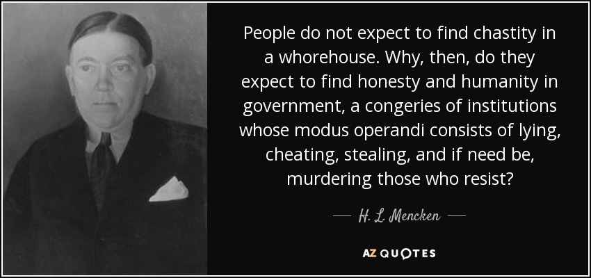 People do not expect to find chastity in a whorehouse. Why, then, do they expect to find honesty and humanity in government, a congeries of institutions whose modus operandi consists of lying, cheating, stealing, and if need be, murdering those who resist? - H. L. Mencken