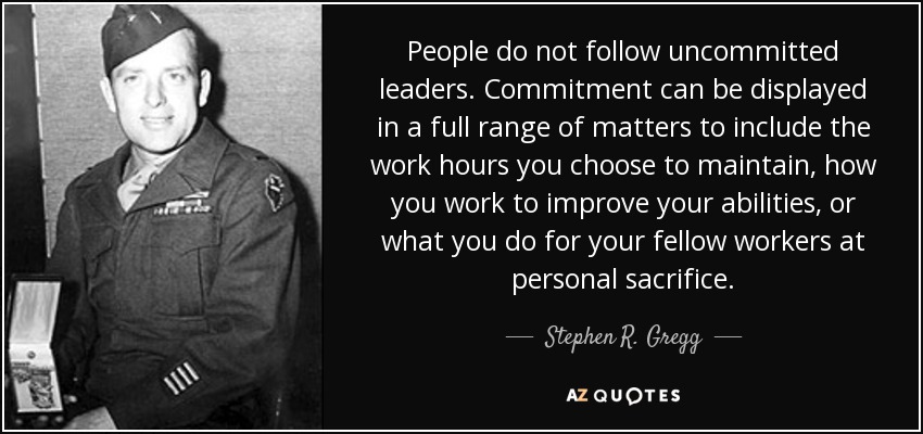 People do not follow uncommitted leaders. Commitment can be displayed in a full range of matters to include the work hours you choose to maintain, how you work to improve your abilities, or what you do for your fellow workers at personal sacrifice. - Stephen R. Gregg