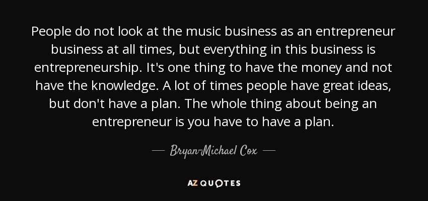 People do not look at the music business as an entrepreneur business at all times, but everything in this business is entrepreneurship. It's one thing to have the money and not have the knowledge. A lot of times people have great ideas, but don't have a plan. The whole thing about being an entrepreneur is you have to have a plan. - Bryan-Michael Cox