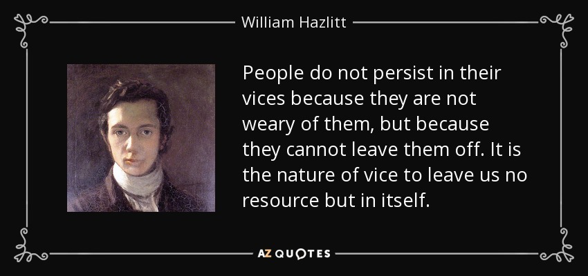 People do not persist in their vices because they are not weary of them, but because they cannot leave them off. It is the nature of vice to leave us no resource but in itself. - William Hazlitt