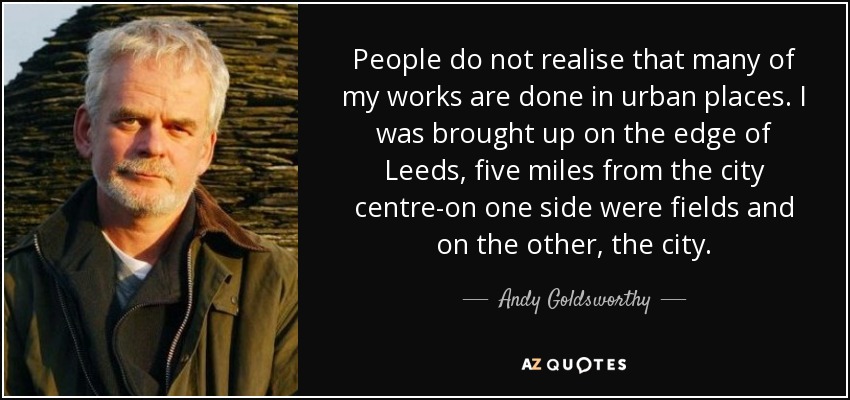 People do not realise that many of my works are done in urban places. I was brought up on the edge of Leeds, five miles from the city centre-on one side were fields and on the other, the city. - Andy Goldsworthy