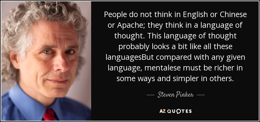 People do not think in English or Chinese or Apache; they think in a language of thought. This language of thought probably looks a bit like all these languagesBut compared with any given language, mentalese must be richer in some ways and simpler in others. - Steven Pinker