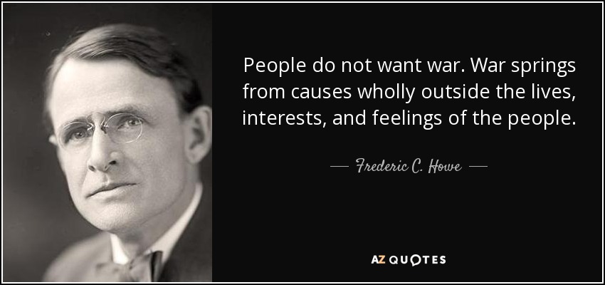 People do not want war. War springs from causes wholly outside the lives, interests, and feelings of the people. - Frederic C. Howe