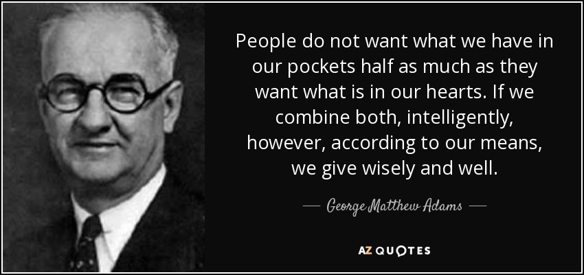 People do not want what we have in our pockets half as much as they want what is in our hearts. If we combine both, intelligently, however, according to our means, we give wisely and well. - George Matthew Adams