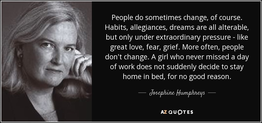 People do sometimes change, of course. Habits, allegiances, dreams are all alterable, but only under extraordinary pressure - like great love, fear, grief. More often, people don't change. A girl who never missed a day of work does not suddenly decide to stay home in bed, for no good reason. - Josephine Humphreys