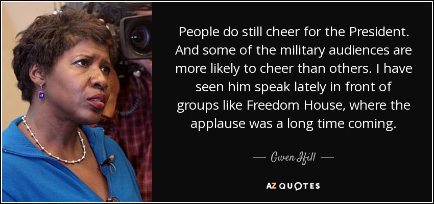 People do still cheer for the President. And some of the military audiences are more likely to cheer than others. I have seen him speak lately in front of groups like Freedom House, where the applause was a long time coming. - Gwen Ifill
