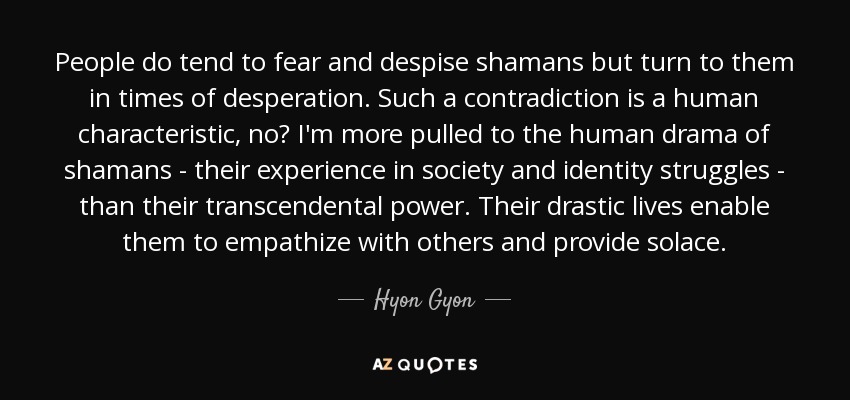 People do tend to fear and despise shamans but turn to them in times of desperation. Such a contradiction is a human characteristic, no? I'm more pulled to the human drama of shamans - their experience in society and identity struggles - than their transcendental power. Their drastic lives enable them to empathize with others and provide solace. - Hyon Gyon