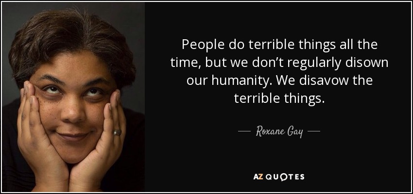 People do terrible things all the time, but we don’t regularly disown our humanity. We disavow the terrible things. - Roxane Gay