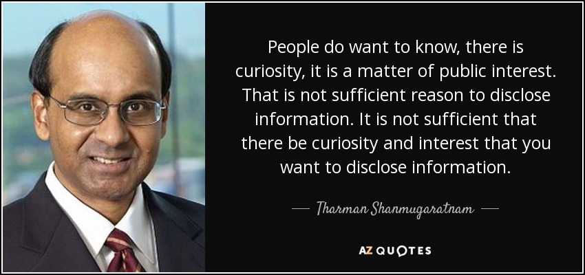 People do want to know, there is curiosity, it is a matter of public interest. That is not sufficient reason to disclose information. It is not sufficient that there be curiosity and interest that you want to disclose information. - Tharman Shanmugaratnam