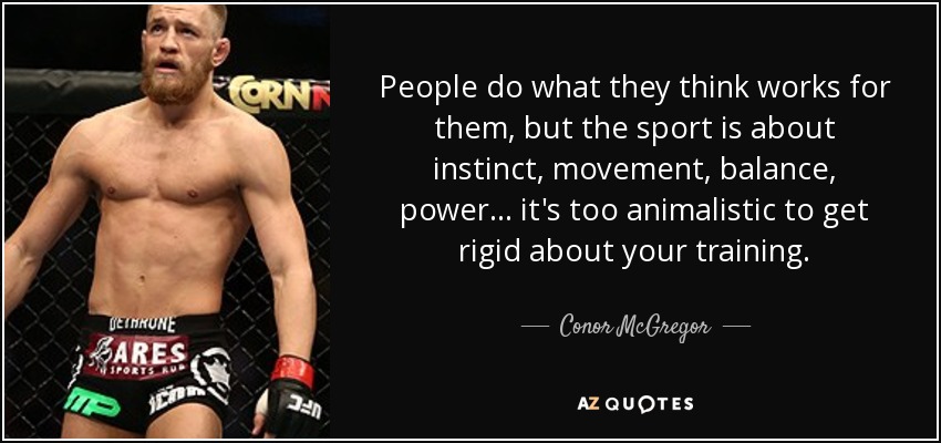 People do what they think works for them, but the sport is about instinct, movement, balance, power... it's too animalistic to get rigid about your training. - Conor McGregor