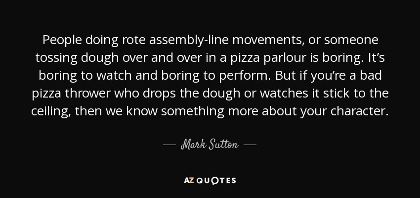 People doing rote assembly-line movements, or someone tossing dough over and over in a pizza parlour is boring. It’s boring to watch and boring to perform. But if you’re a bad pizza thrower who drops the dough or watches it stick to the ceiling, then we know something more about your character. - Mark Sutton