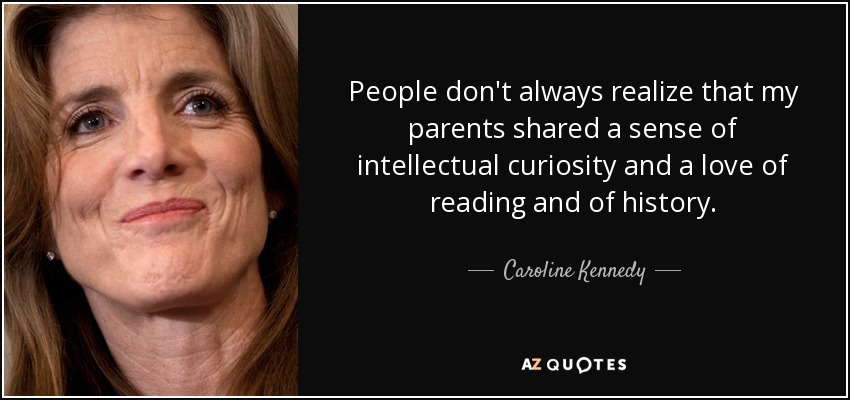 People don't always realize that my parents shared a sense of intellectual curiosity and a love of reading and of history. - Caroline Kennedy