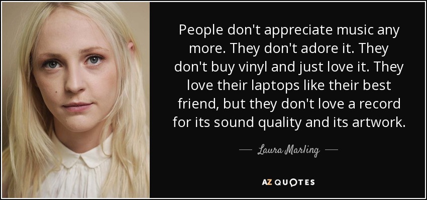 People don't appreciate music any more. They don't adore it. They don't buy vinyl and just love it. They love their laptops like their best friend, but they don't love a record for its sound quality and its artwork. - Laura Marling