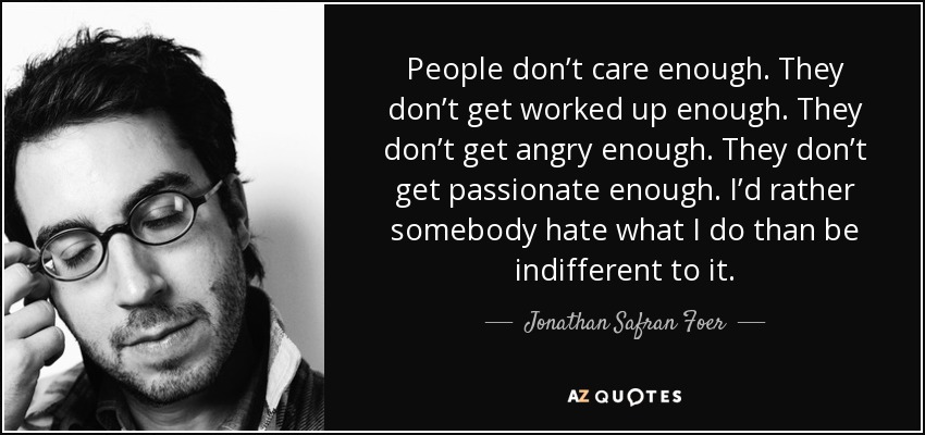 People don’t care enough. They don’t get worked up enough. They don’t get angry enough. They don’t get passionate enough. I’d rather somebody hate what I do than be indifferent to it. - Jonathan Safran Foer