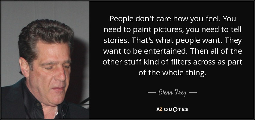 People don't care how you feel. You need to paint pictures, you need to tell stories. That's what people want. They want to be entertained. Then all of the other stuff kind of filters across as part of the whole thing. - Glenn Frey