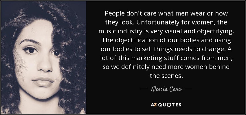 People don't care what men wear or how they look. Unfortunately for women, the music industry is very visual and objectifying. The objectification of our bodies and using our bodies to sell things needs to change. A lot of this marketing stuff comes from men, so we definitely need more women behind the scenes. - Alessia Cara
