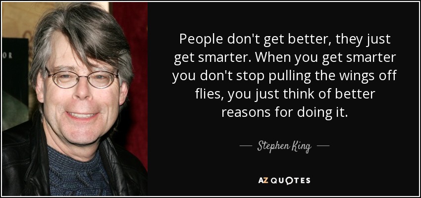 People don't get better, they just get smarter. When you get smarter you don't stop pulling the wings off flies, you just think of better reasons for doing it. - Stephen King