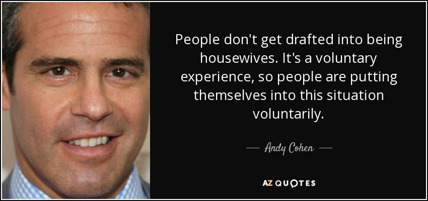 People don't get drafted into being housewives. It's a voluntary experience, so people are putting themselves into this situation voluntarily. - Andy Cohen